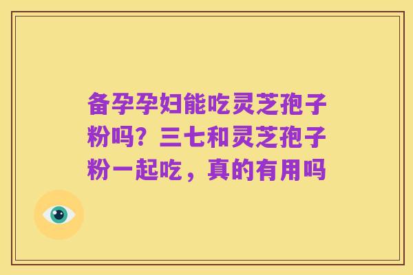 备孕孕妇能吃灵芝孢子粉吗?三七和灵芝孢子粉一起吃,真的有用吗