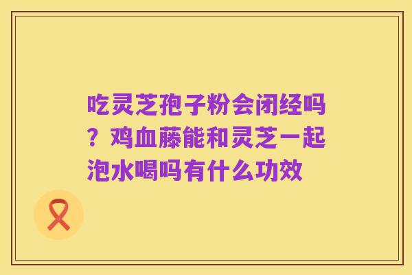 吃灵芝孢子粉会闭经吗？鸡血藤能和灵芝一起泡水喝吗有什么功效