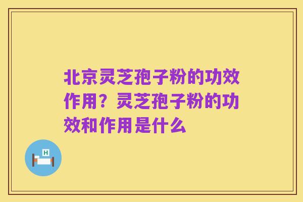北京灵芝孢子粉的功效作用?灵芝孢子粉的功效和作用是什么