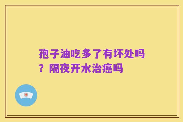 孢子油吃多了有坏处吗?隔夜开水治癌吗