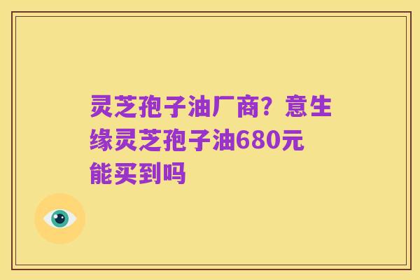 灵芝孢子油厂商?意生缘灵芝孢子油680元能买到吗