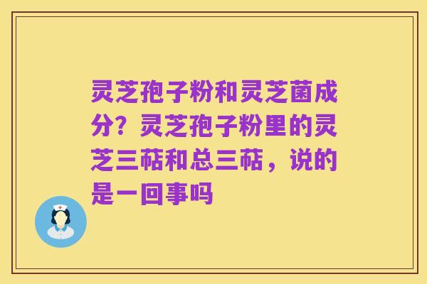 灵芝孢子粉和灵芝菌成分?灵芝孢子粉里的灵芝三萜和总三萜,说的是一回事吗