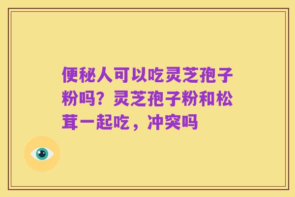 便秘人可以吃灵芝孢子粉吗?灵芝孢子粉和松茸一起吃,冲突吗