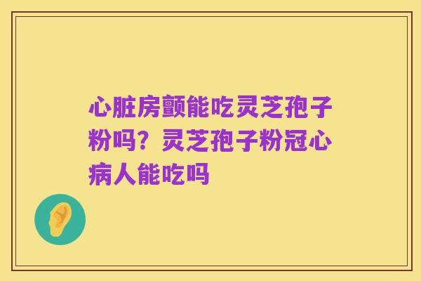 心脏房颤能吃灵芝孢子粉吗?灵芝孢子粉冠心病人能吃吗