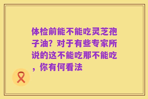 体检前能不能吃灵芝孢子油?对于有些专家所说的这不能吃那不能吃,你有何看法