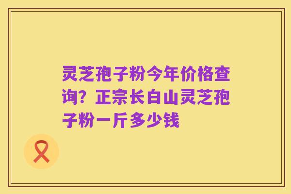 灵芝孢子粉今年价格查询?正宗长白山灵芝孢子粉一斤多少钱