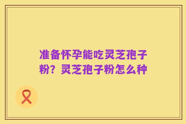 准备怀孕能吃灵芝孢子粉?灵芝孢子粉怎么种