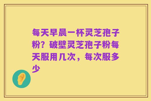每天早晨一杯灵芝孢子粉?破壁灵芝孢子粉每天服用几次,每次服多少