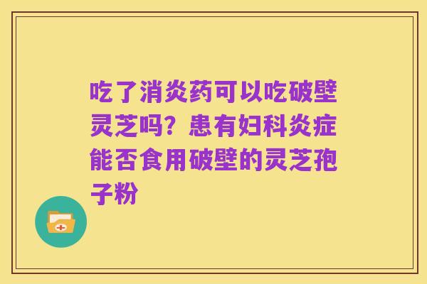 吃了消炎药可以吃破壁灵芝吗?患有妇科炎症能否食用破壁的灵芝孢子粉