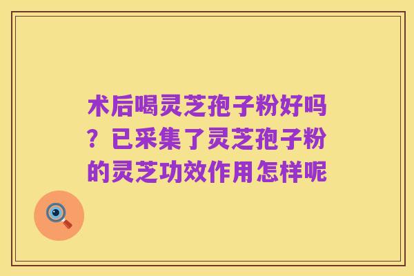 术后喝灵芝孢子粉好吗?已采集了灵芝孢子粉的灵芝功效作用怎样呢