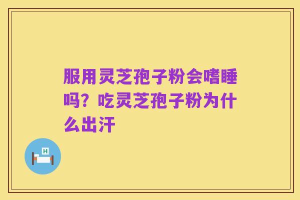 服用灵芝孢子粉会嗜睡吗?吃灵芝孢子粉为什么出汗