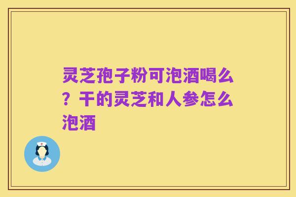 灵芝孢子粉可泡酒喝么?干的灵芝和人参怎么泡酒