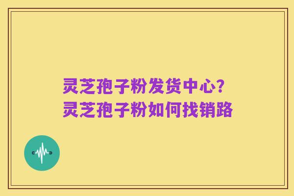 灵芝孢子粉发货中心？灵芝孢子粉如何找销路