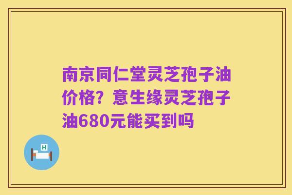 南京同仁堂灵芝孢子油价格?意生缘灵芝孢子油680元能买到吗