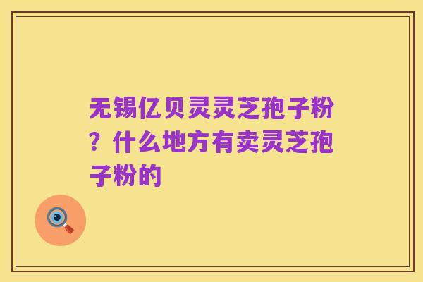 无锡亿贝灵灵芝孢子粉？什么地方有卖灵芝孢子粉的