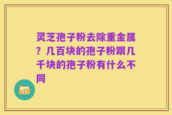 灵芝孢子粉去除重金属?几百块的孢子粉跟几千块的孢子粉有什么不同