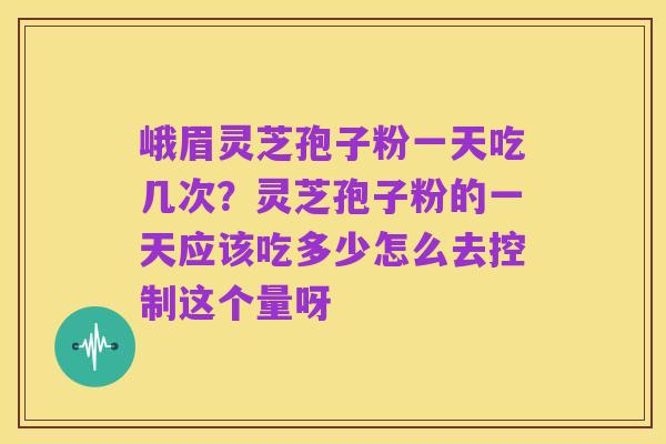 峨眉灵芝孢子粉一天吃几次？灵芝孢子粉的一天应该吃多少怎么去控制这个量呀