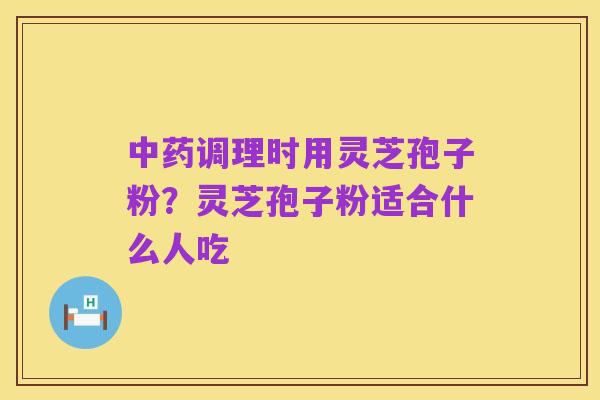中药调理时用灵芝孢子粉?灵芝孢子粉适合什么人吃