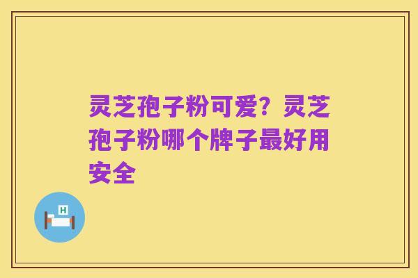 灵芝孢子粉可爱?灵芝孢子粉哪个牌子最好用安全