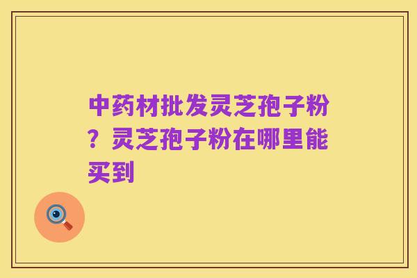 中药材批发灵芝孢子粉？灵芝孢子粉在哪里能买到