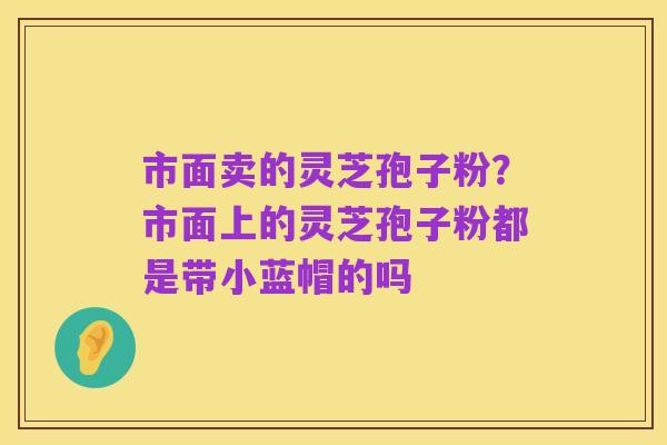 市面卖的灵芝孢子粉?市面上的灵芝孢子粉都是带小蓝帽的吗