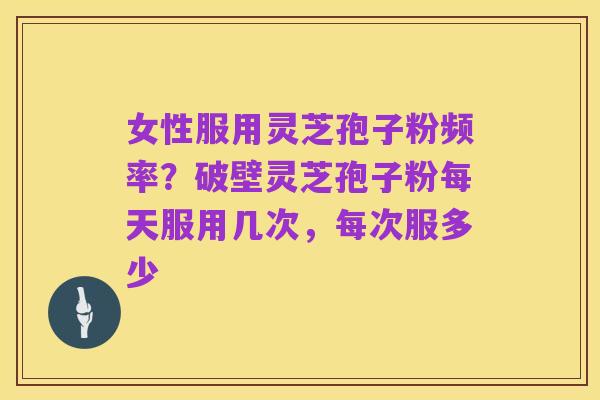 女性服用灵芝孢子粉频率?破壁灵芝孢子粉每天服用几次,每次服多少