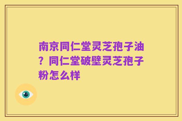 南京同仁堂灵芝孢子油？同仁堂破壁灵芝孢子粉怎么样