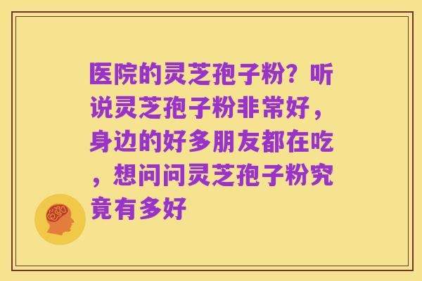 医院的灵芝孢子粉?听说灵芝孢子粉非常好,身边的好多朋友都在吃,想问问灵芝孢子粉究竟有多好