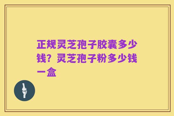 正规灵芝孢子胶囊多少钱?灵芝孢子粉多少钱一盒