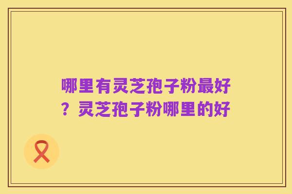 哪里有灵芝孢子粉最好？灵芝孢子粉哪里的好