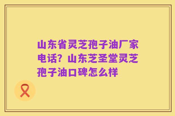 山东省灵芝孢子油厂家电话?山东芝圣堂灵芝孢子油口碑怎么样