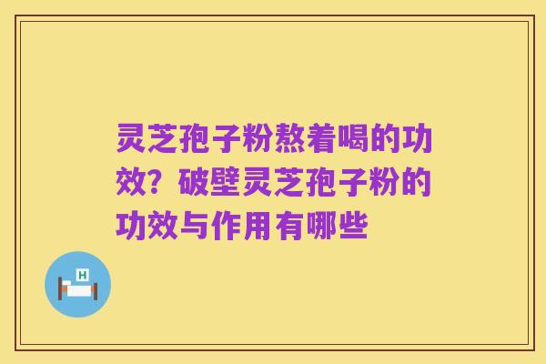灵芝孢子粉熬着喝的功效？破壁灵芝孢子粉的功效与作用有哪些