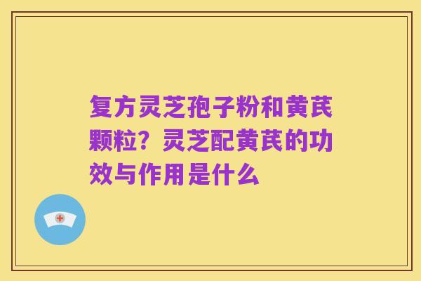 复方灵芝孢子粉和黄芪颗粒?灵芝配黄芪的功效与作用是什么