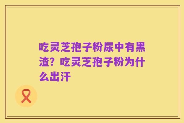 吃灵芝孢子粉尿中有黑渣？吃灵芝孢子粉为什么出汗