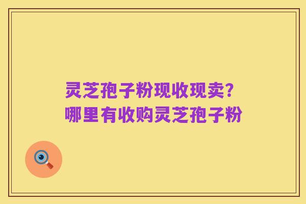 灵芝孢子粉现收现卖?哪里有收购灵芝孢子粉