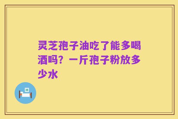灵芝孢子油吃了能多喝酒吗?一斤孢子粉放多少水