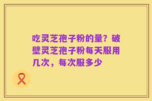 吃灵芝孢子粉的量?破壁灵芝孢子粉每天服用几次,每次服多少