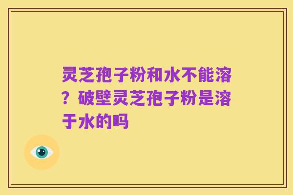 灵芝孢子粉和水不能溶？破壁灵芝孢子粉是溶于水的吗