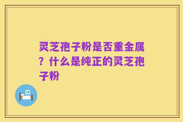 灵芝孢子粉是否重金属?什么是纯正的灵芝孢子粉