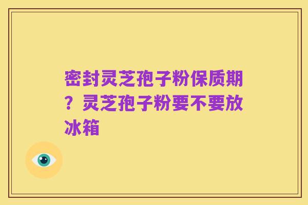 密封灵芝孢子粉保质期?灵芝孢子粉要不要放冰箱