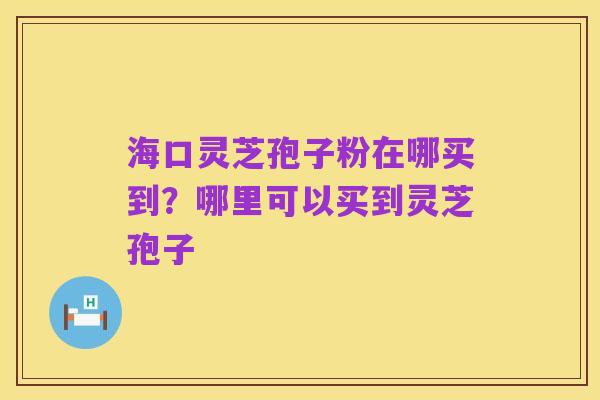 海口灵芝孢子粉在哪买到?哪里可以买到灵芝孢子