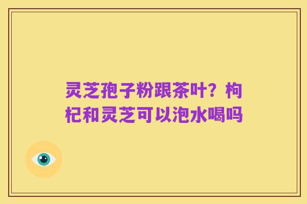 灵芝孢子粉跟茶叶?枸杞和灵芝可以泡水喝吗