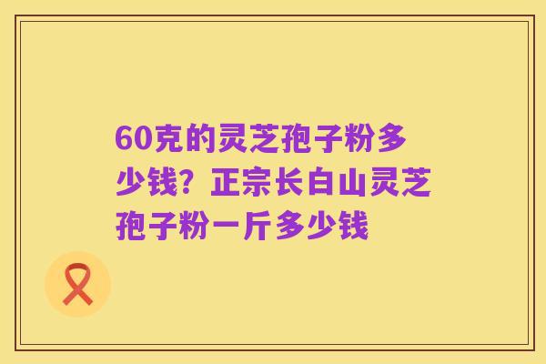 60克的灵芝孢子粉多少钱?正宗长白山灵芝孢子粉一斤多少钱