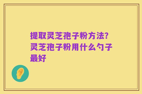 提取灵芝孢子粉方法?灵芝孢子粉用什么勺子最好
