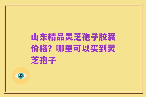 山东精品灵芝孢子胶囊价格?哪里可以买到灵芝孢子
