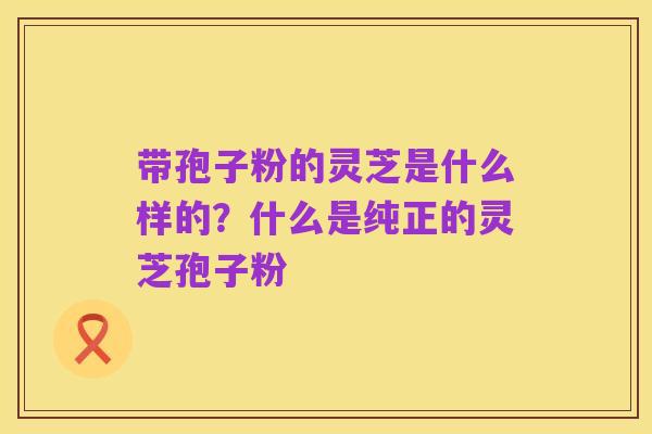 带孢子粉的灵芝是什么样的?什么是纯正的灵芝孢子粉