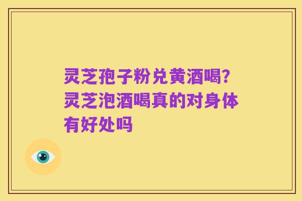 灵芝孢子粉兑黄酒喝？灵芝泡酒喝真的对身体有好处吗