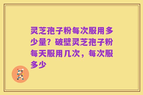 灵芝孢子粉每次服用多少量?破壁灵芝孢子粉每天服用几次,每次服多少