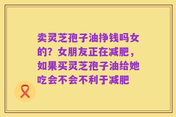 卖灵芝孢子油挣钱吗女的?女朋友正在减肥,如果买灵芝孢子油给她吃会不会不利于减肥