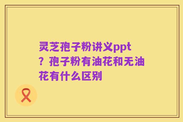 灵芝孢子粉讲义ppt?孢子粉有油花和无油花有什么区别